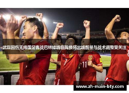 武磊因伤无缘国足客战巴林锋线临阵换将出线前景与战术调整受关注