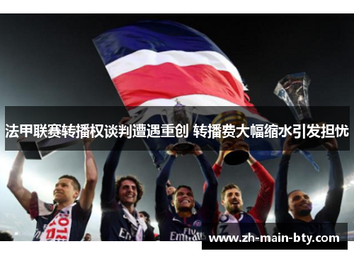 法甲联赛转播权谈判遭遇重创 转播费大幅缩水引发担忧