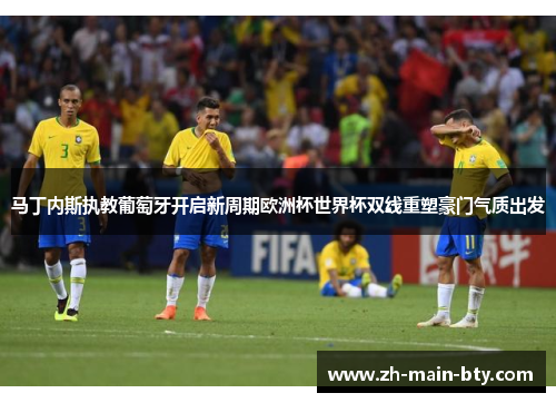 马丁内斯执教葡萄牙开启新周期欧洲杯世界杯双线重塑豪门气质出发