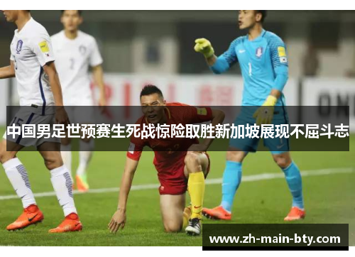 中国男足世预赛生死战惊险取胜新加坡展现不屈斗志