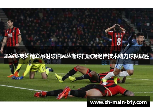 凯塞多英超精彩吊射破伯恩茅斯球门展现绝佳技术助力球队取胜