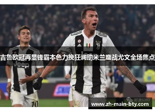 吉鲁欧冠再显锋霸本色力挽狂澜助米兰鏖战尤文全场焦点