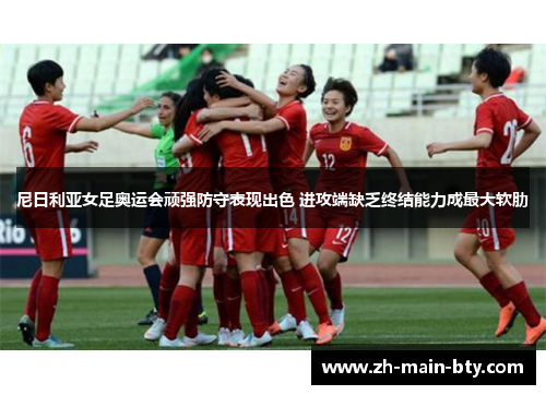 尼日利亚女足奥运会顽强防守表现出色 进攻端缺乏终结能力成最大软肋 尼日利亚女足奥运会顽强防守表现出色 进攻端缺乏终结能力成最大软肋